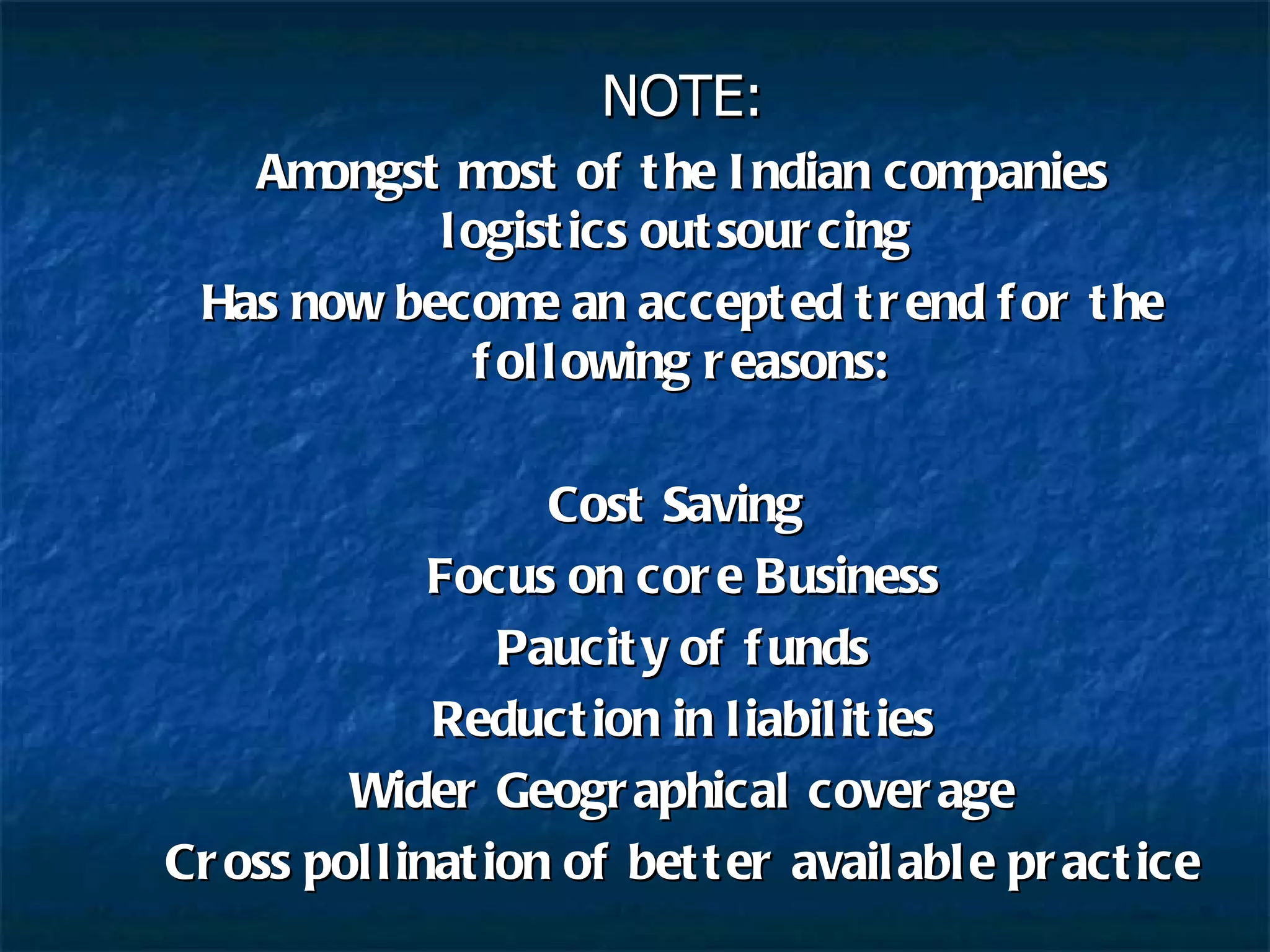 NOTE: Amongst most of the Indian companies logistics outsourcing  Has now become an accepted trend for the following reasons: Cost Saving  Focus on core Business Paucity of funds Reduction in liabilities Wider Geographical coverage Cross pollination of better available practice 