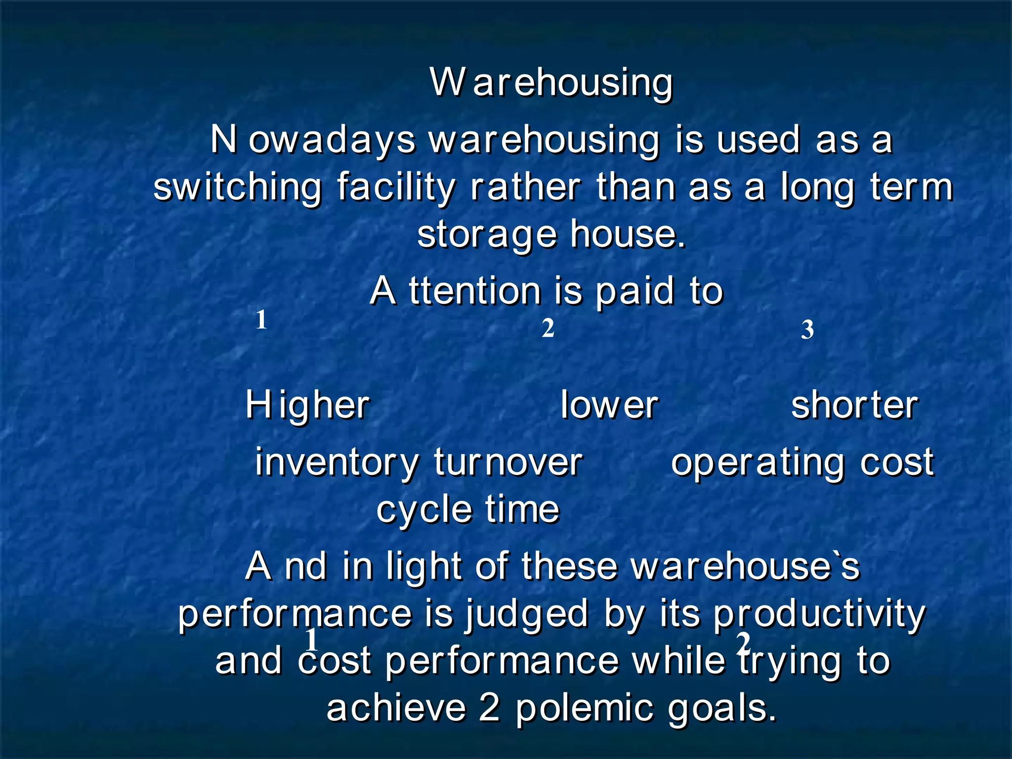 Warehousing Nowadays warehousing is used as a switching facility rather than as a long term storage house. Attention is paid to  Higher     lower shorter inventory turnover  operating cost  cycle time And in light of these warehouse`s performance is judged by its productivity and cost performance while trying to achieve 2 polemic goals. Customer`s satisfaction   lower cost of operation 1 2 3 1 2 