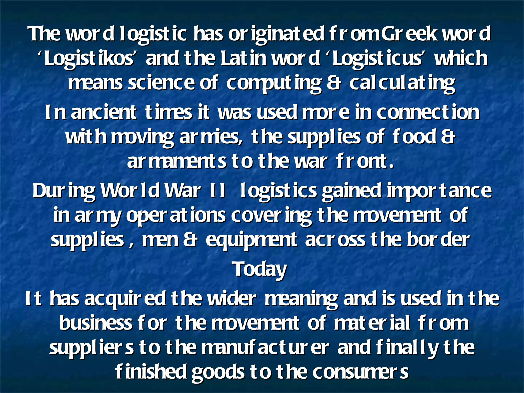 The word logistic has originated from Greek word  ‘Logistikos’ and the Latin word ‘Logisticus’ which means science of computing & calculating In ancient times it was used more in connection with moving armies, the supplies of food & armaments to the war front. During World War II  logistics gained importance in army operations covering the movement of supplies , men & equipment across the border Today  It has acquired the wider meaning and is used in the business for the movement of material from suppliers to the manufacturer and finally the finished goods to the consumers 