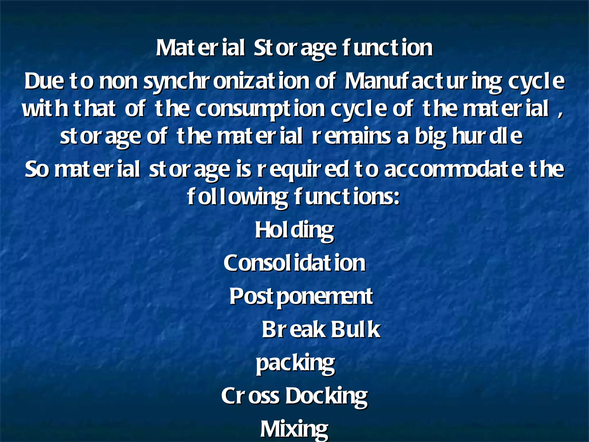 Material Storage function Due to non synchronization of Manufacturing cycle with that of the consumption cycle of the material , storage of the material remains a big hurdle  So material storage is required to accommodate the following functions: Holding Consolidation   Postponement   Break Bulk  packing  Cross Docking Mixing 