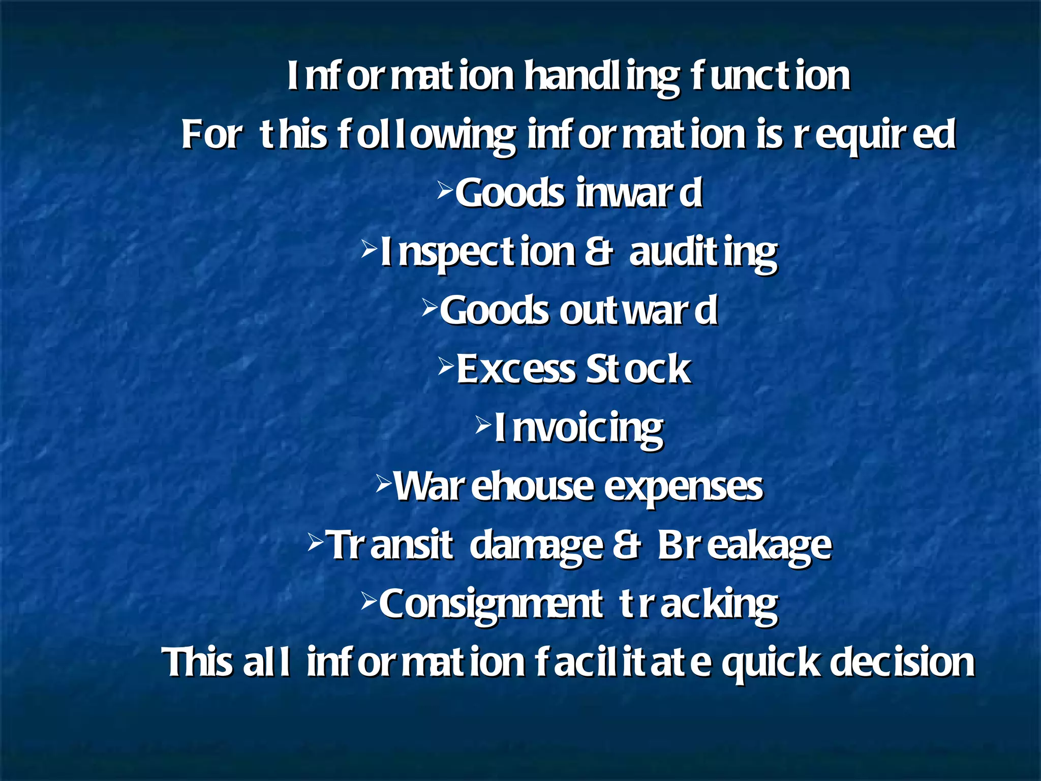 Information handling function For this following information is required Goods inward Inspection & auditing Goods outward Excess Stock  Invoicing Warehouse expenses Transit damage & Breakage Consignment tracking This all information facilitate quick decision 