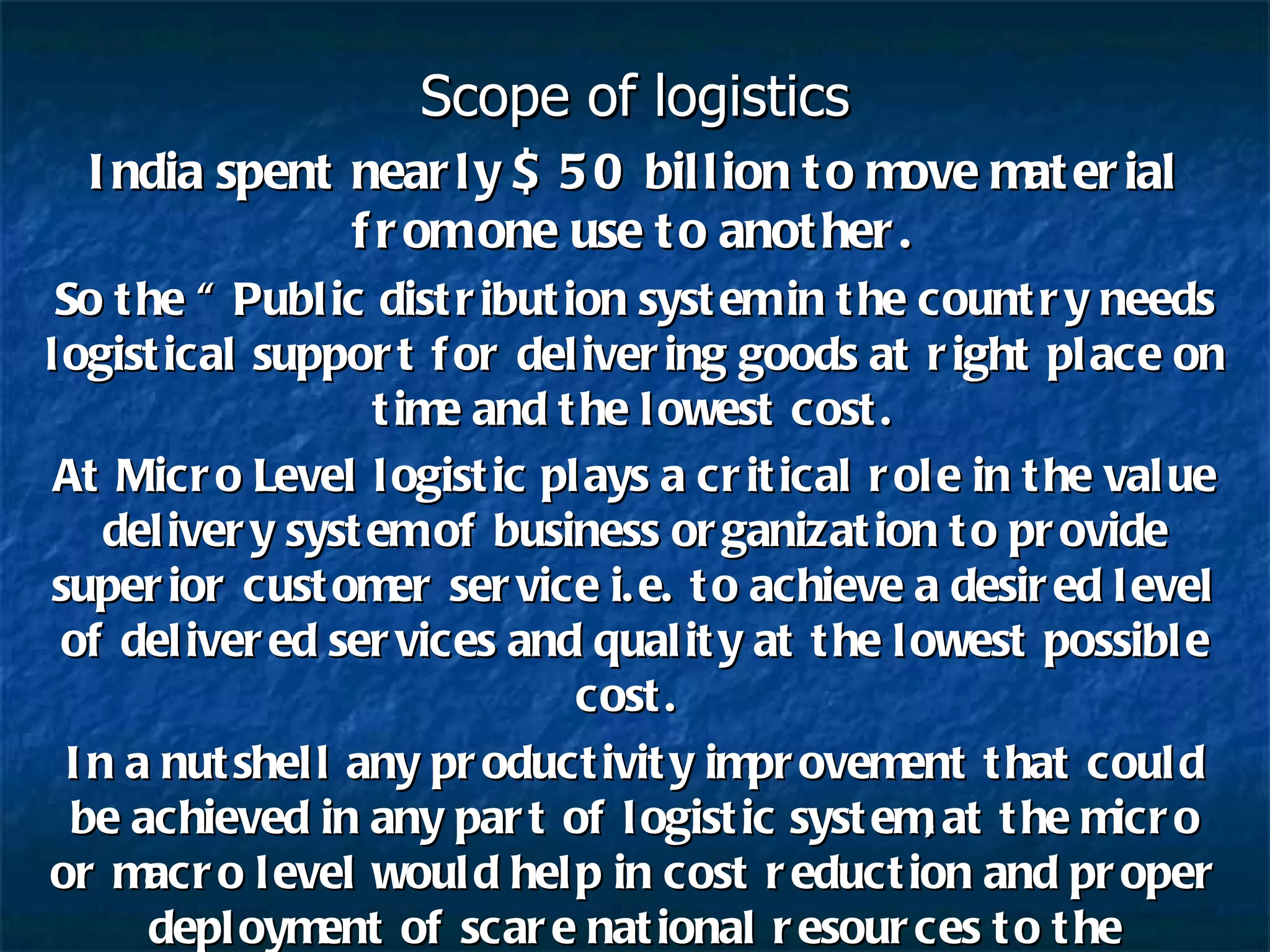 Scope of logistics India spent nearly $ 50 billion to move material from one use to another. So the “ Public distribution system in the country needs logistical support for delivering goods at right place on time and the lowest cost. At Micro Level logistic plays a critical role in the value delivery system of business organization to provide superior customer service i.e. to achieve a desired level of delivered services and quality at the lowest possible cost.  In a nutshell any productivity improvement that could be achieved in any part of logistic system,at the micro or macro level would help in cost reduction and proper deployment of scare national resources to the productive purposes . 