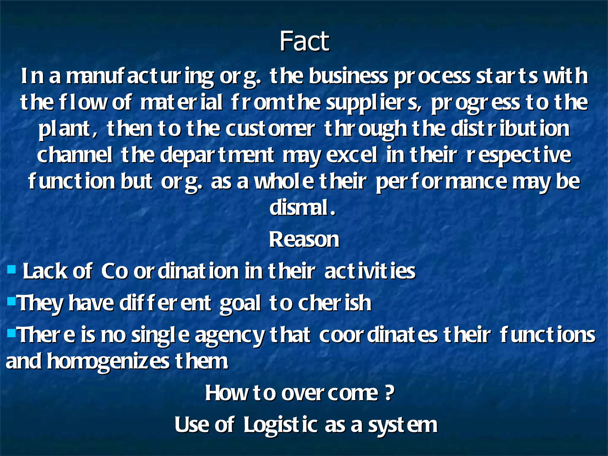 Fact In a manufacturing org. the business process starts with the flow of material from the suppliers, progress to the plant, then to the customer through the distribution channel the department may excel in their respective function but org. as a whole their performance may be dismal. Reason Lack of Co ordination in their activities They have different goal to cherish There is no single agency that coordinates their functions and homogenizes them. How to overcome ?  Use of Logistic as a system 