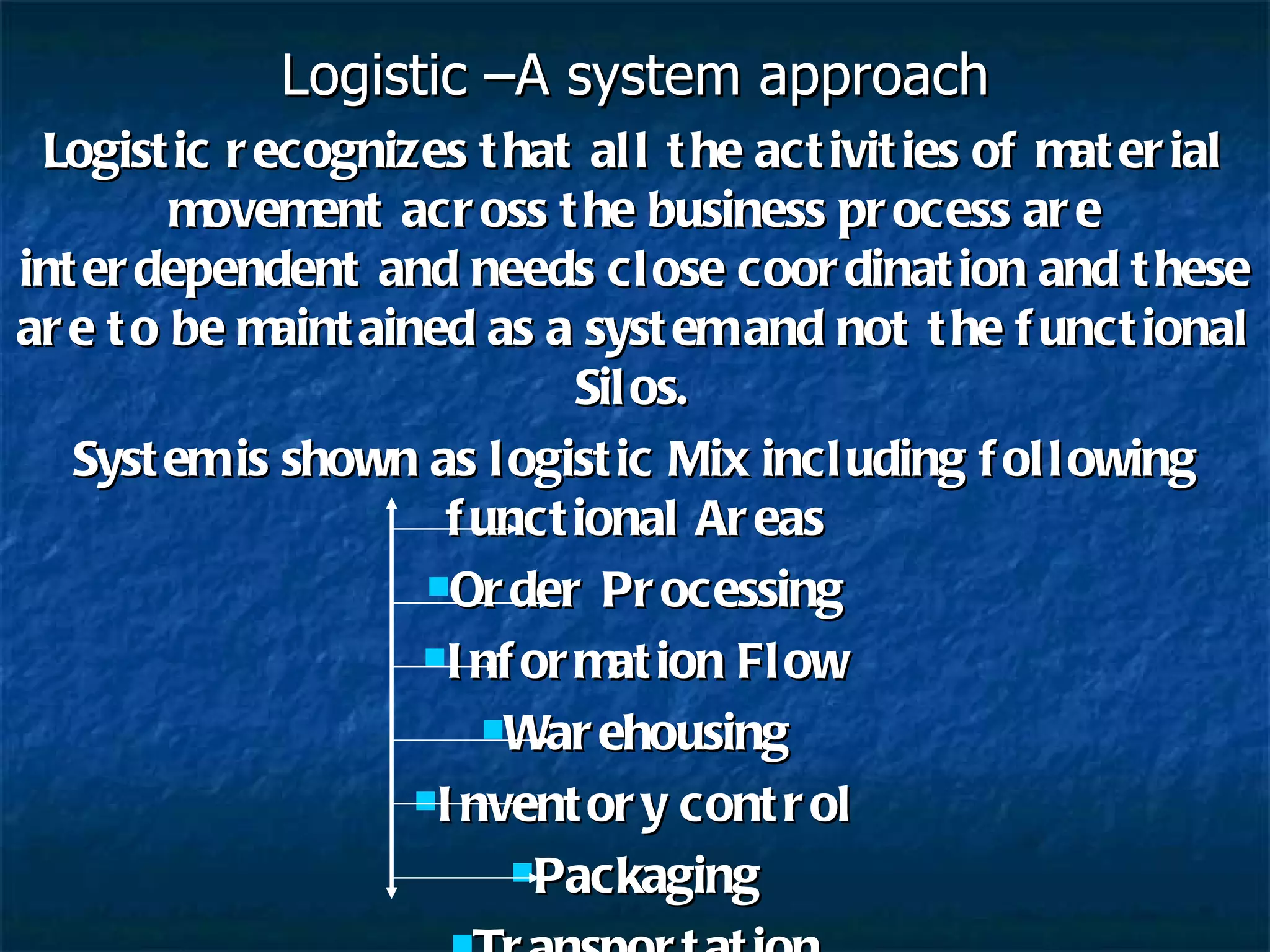 Logistic –A system approach Logistic recognizes that all the activities of material movement across the business process are interdependent and needs close coordination and these are to be maintained as a system and not the functional Silos. System is shown as logistic Mix including following functional Areas Order Processing Information Flow Warehousing Inventory control Packaging Transportation 