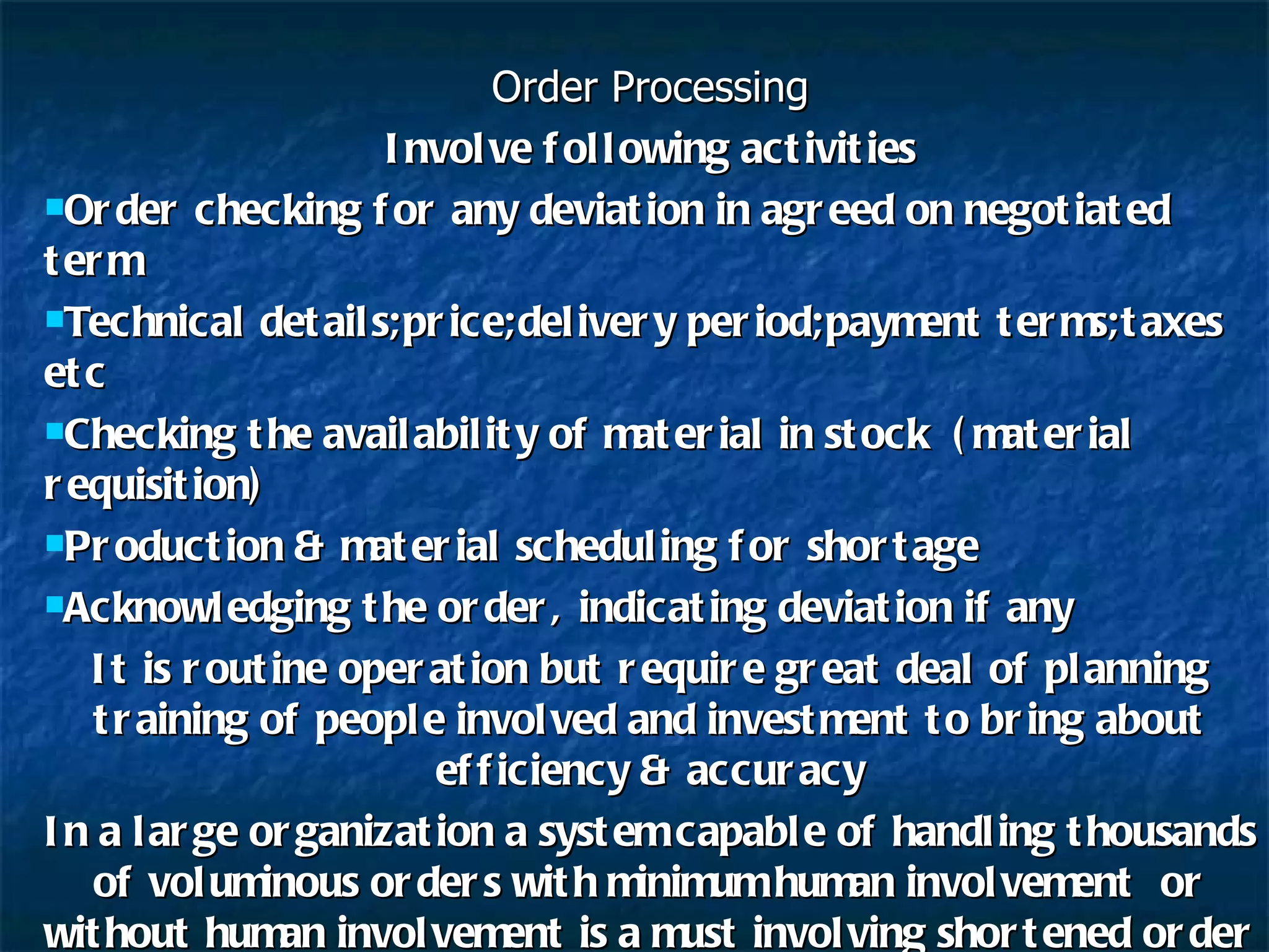 Order Processing Involve following activities Order checking for any deviation in agreed on negotiated term Technical details;price;delivery period;payment terms;taxes etc Checking the availability of material in stock  (material requisition) Production & material scheduling for shortage Acknowledging the order, indicating deviation if any It is routine operation but require great deal of planning training of people involved and investment to bring about efficiency & accuracy In a large organization a system capable of handling thousands of voluminous orders with minimum human involvement  or without human involvement is a must involving shortened order fulfillment  cycle to have edge over rivals 