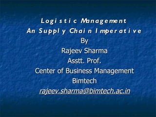 L o g i s t i c M n a g e me n t
                      a
An S u ppl y Ch a i n I mpe r a t i v e
                    By
             Rajeev Sharma
               Asstt. Prof.
  Center of Business Management
                  Bimtech
   rajeev.sharma@bimtech.ac.in
 