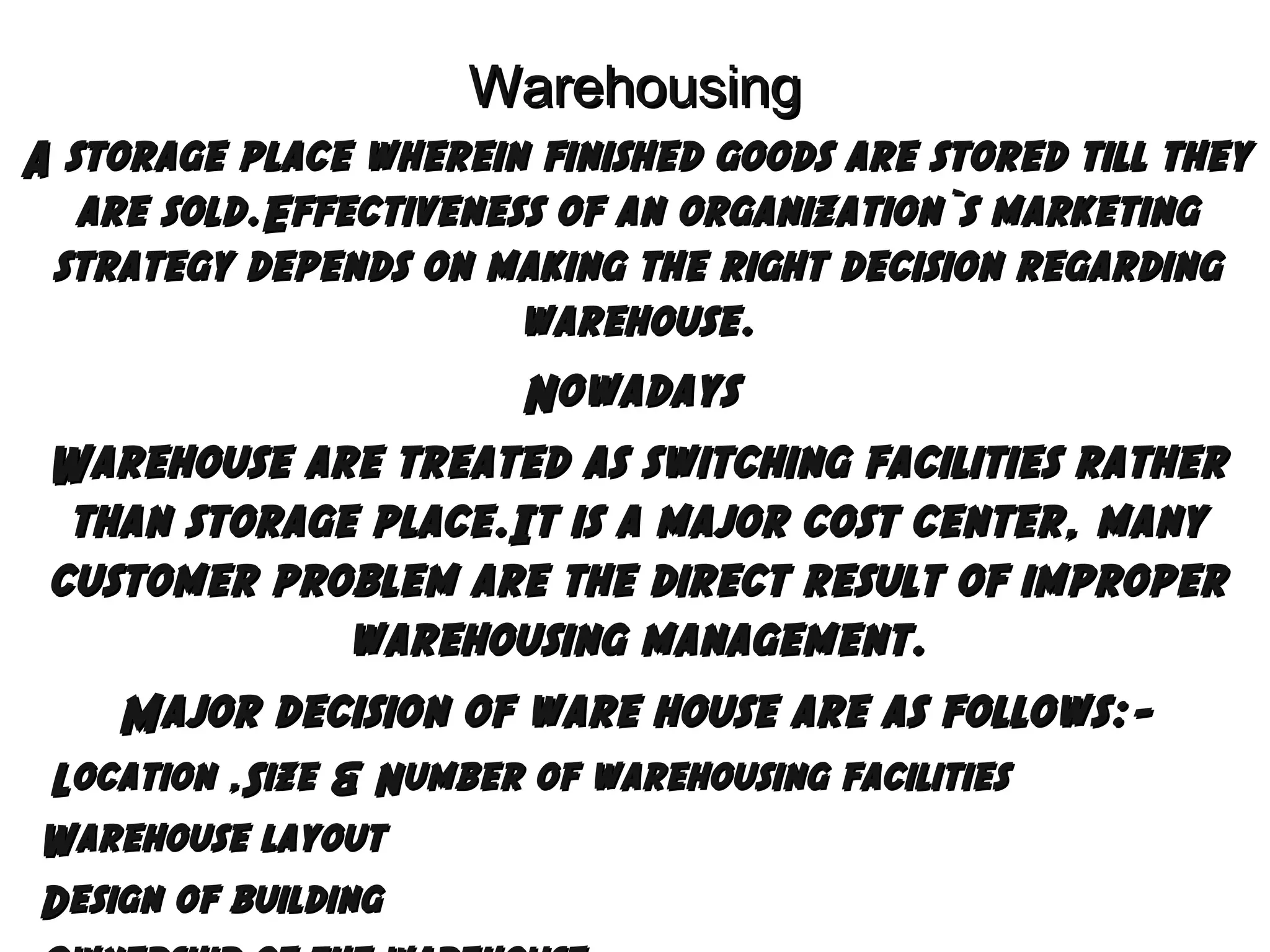 Warehousing
A storage place wherein finished goods are stored till they
are sold.Effectiveness of an organization`s marketing
strategy depends on making the right decision regarding
warehouse.

Nowadays
Warehouse are treated as switching facilities rather
than storage place.It is a major cost center, many
customer problem are the direct result of improper
warehousing management.
Major decision of ware house are as follows:Location ,Size & Number of warehousing facilities
Warehouse layout
Design of building


 