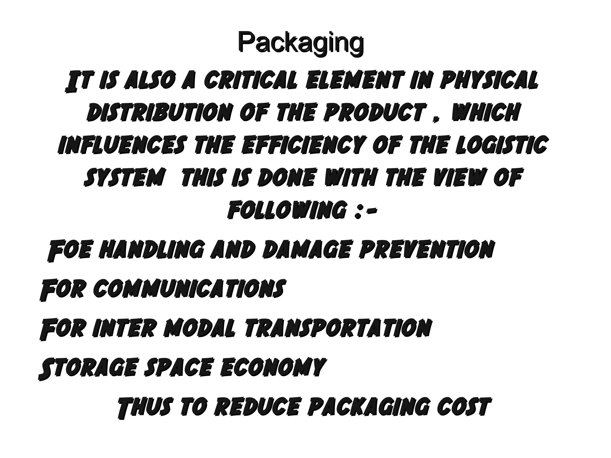 Packaging
It is also a critical element in physical
distribution of the product , which
influences the efficiency of the logistic
system this is done with the view of
following : Foe handling and damage prevention
For communications
For inter modal transportation
Storage space economy
Thus to reduce packaging cost

 