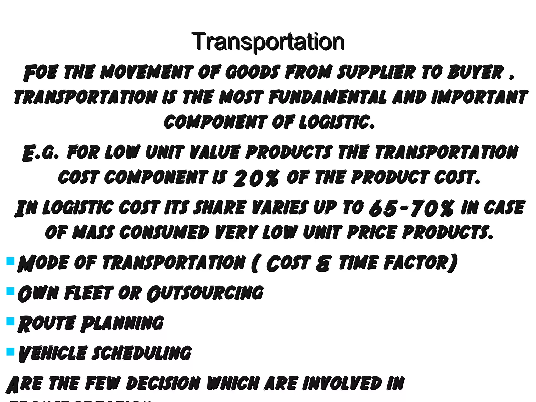 Transportation
Foe the movement of goods from supplier to buyer ,
transportation is the most fundamental and important
component of logistic.
E.g. for low unit value products the transportation
cost component is 20% of the product cost.
In logistic cost its share varies up to 65-70% in case
of mass consumed very low unit price products.
Mode of transportation ( Cost & time factor)
Own fleet or Outsourcing
Route Planning
Vehicle scheduling
Are the few decision which are involved in

 