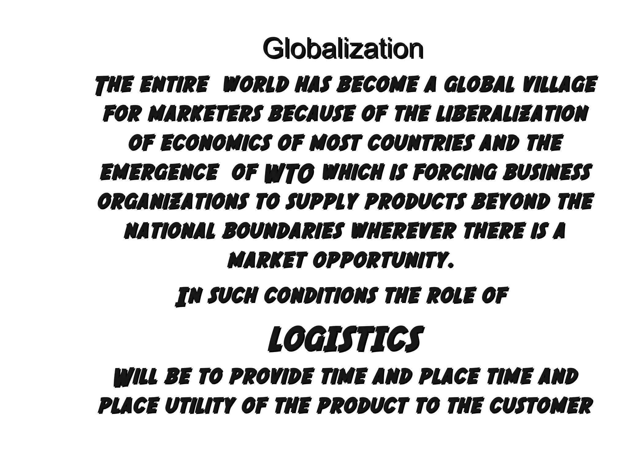 Globalization
The entire world has become a global village
for marketers because of the liberalization
of economics of most countries and the
emergence of WTO which is forcing business
organizations to supply products beyond the
national boundaries wherever there is a
market opportunity.
In such conditions the role of

LOGISTICS
Will be to provide time and place time and
place utility of the product to the customer

 