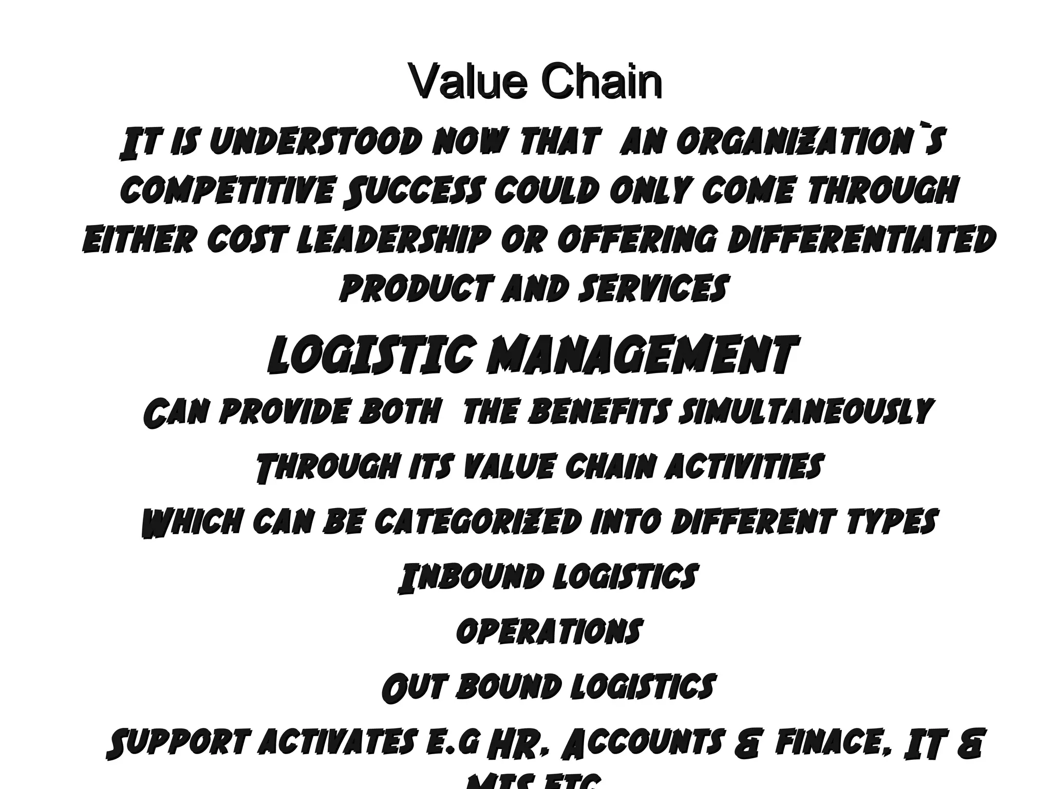 Value Chain
It is understood now that an organization`s
competitive Success could only come through
either cost leadership or offering differentiated
product and services

LOGISTIC MANAGEMENT
Can provide both the benefits simultaneously
Through its value chain activities
Which can be categorized into different types
Inbound logistics
operations
Out bound logistics
Support activates e.g HR, Accounts & finace, IT &

 
