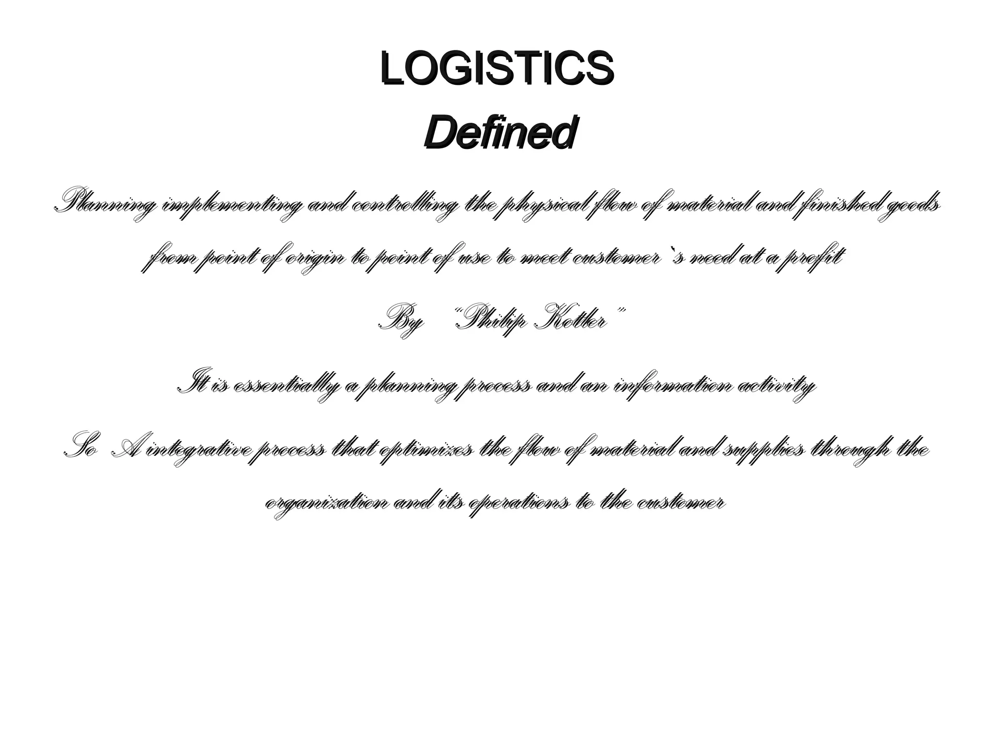 LOGISTICS
Defined
Planning implementing and controlling the physical flow of material and finished goods
from point of origin to point of use to meet customer`s need at a profit
By “Philip Kotler”
It is essentially a planning process and an information activity
So A integrative process that optimizes the flow of material and supplies through the
organization and its operations to the customer

 