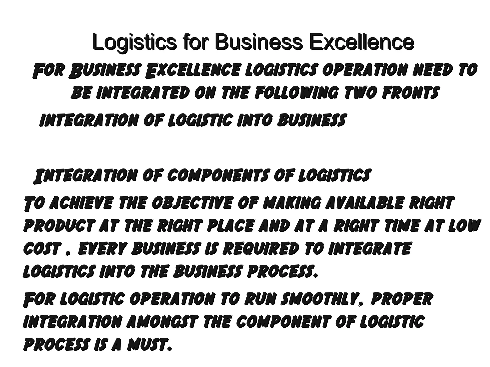 Logistics for Business Excellence
For Business Excellence logistics operation need to
be integrated on the following two fronts
 integration of logistic into business
Integration

of components of logistics
To achieve the objective of making available right
product at the right place and at a right time at low
cost , every business is required to integrate
logistics into the business process.
For logistic operation to run smoothly, proper
integration amongst the component of logistic
process is a must.

 