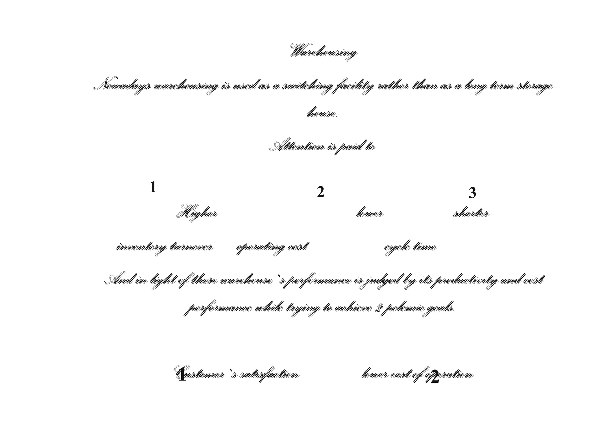 Warehousing
Nowadays warehousing is used as a switching facility rather than as a long term storage
house.
Attention is paid to
1

2

3

Higher
lower
shorter
inventory turnover operating cost
cycle time
And in light of these warehouse`s performance is judged by its productivity and cost
performance while trying to achieve 2 polemic goals.
Customer`s satisfaction
1

lower cost of operation
2

 