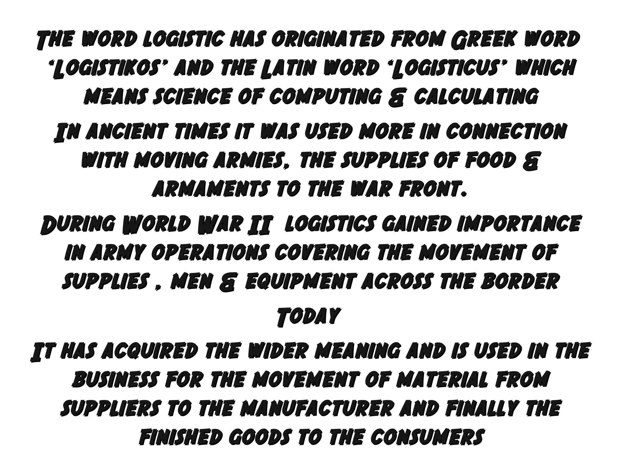 The word logistic has originated from Greek word
‘Logistikos’ and the Latin word ‘Logisticus’ which
means science of computing & calculating
In ancient times it was used more in connection
with moving armies, the supplies of food &
armaments to the war front.
During World War II logistics gained importance
in army operations covering the movement of
supplies , men & equipment across the border
Today
It has acquired the wider meaning and is used in the
business for the movement of material from
suppliers to the manufacturer and finally the
finished goods to the consumers

 