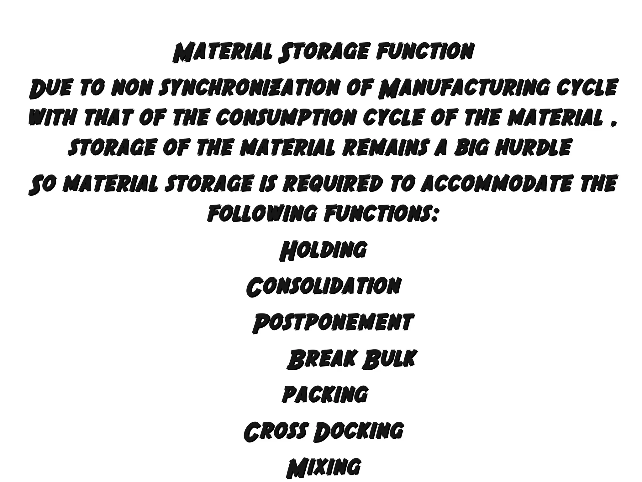 Material Storage function
Due to non synchronization of Manufacturing cycle
with that of the consumption cycle of the material ,
storage of the material remains a big hurdle
So material storage is required to accommodate the
following functions:
Holding
Consolidation
Postponement
Break Bulk
packing
Cross Docking
Mixing

 