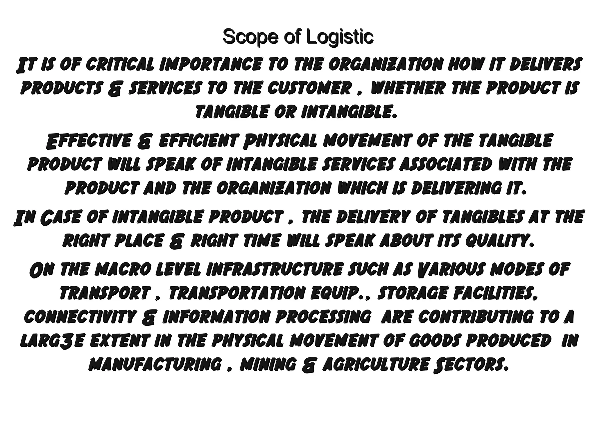 Scope of Logistic
It is of critical importance to the organization how it delivers
products & services to the customer , whether the product is
tangible or intangible.
Effective & efficient Physical movement of the tangible
product will speak of intangible services associated with the
product and the organization which is delivering it.
In Case of intangible product , the delivery of tangibles at the
right place & right time will speak about its quality.
On the macro level infrastructure such as Various modes of
transport , transportation equip., storage facilities,
connectivity & information processing are contributing to a
larg3e extent in the physical movement of goods produced in
manufacturing , mining & agriculture Sectors.

 