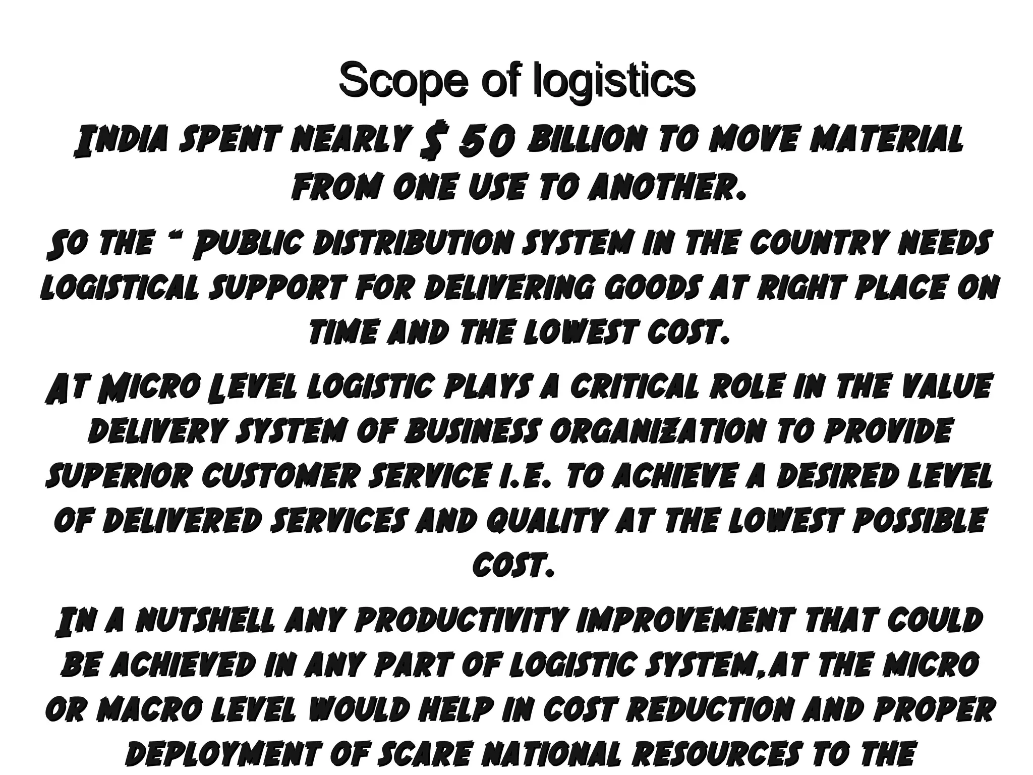 Scope of logistics
India spent nearly $ 50 billion to move material
from one use to another.
So the “ Public distribution system in the country needs
logistical support for delivering goods at right place on
time and the lowest cost.
At Micro Level logistic plays a critical role in the value
delivery system of business organization to provide
superior customer service i.e. to achieve a desired level
of delivered services and quality at the lowest possible
cost.
In a nutshell any productivity improvement that could
be achieved in any part of logistic system,at the micro
or macro level would help in cost reduction and proper
deployment of scare national resources to the

 