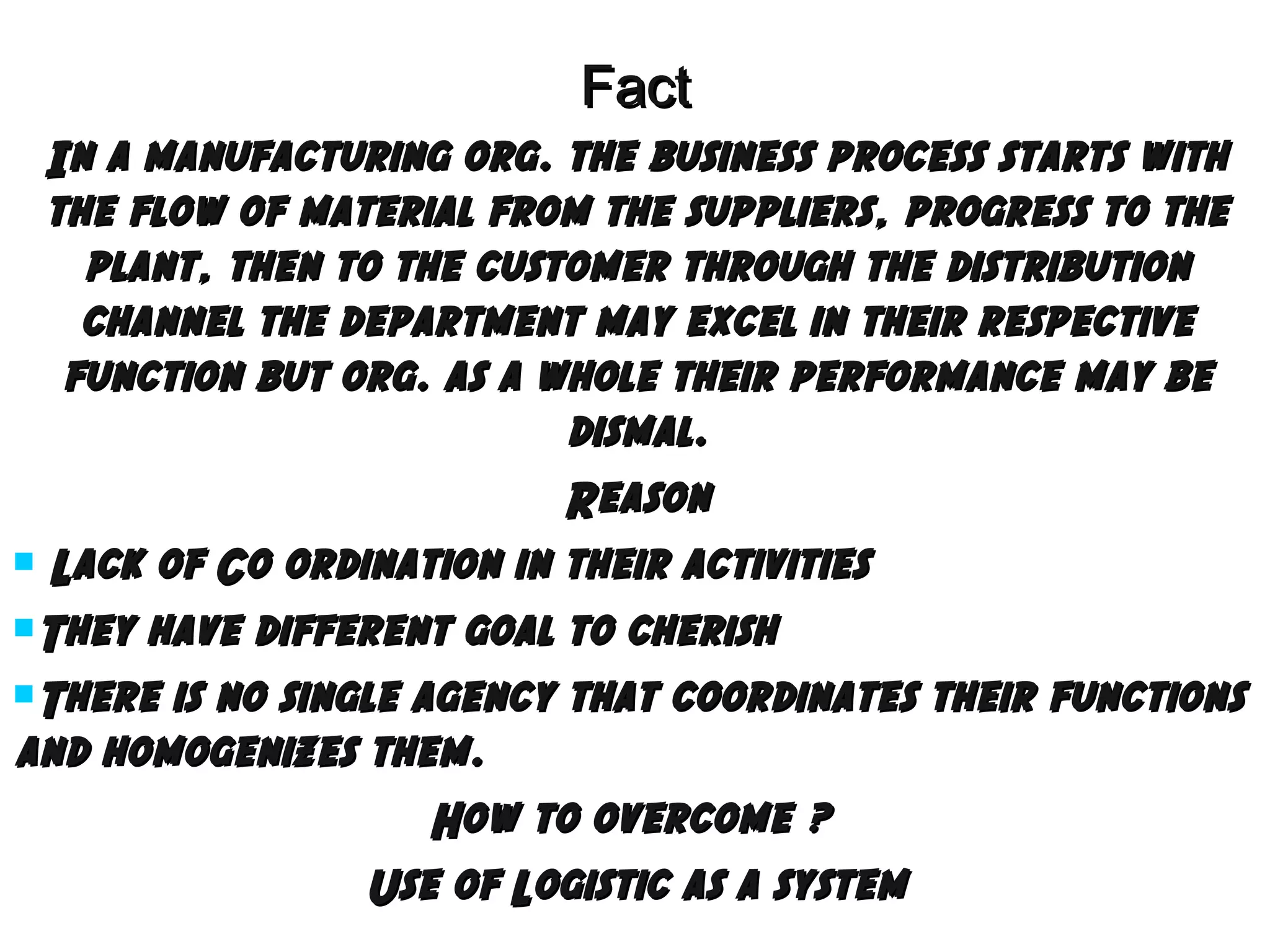 Fact
In a manufacturing org. the business process starts with
the flow of material from the suppliers, progress to the
plant, then to the customer through the distribution
channel the department may excel in their respective
function but org. as a whole their performance may be
dismal.
Reason
 Lack of Co ordination in their activities
They have different goal to cherish
There is no single agency that coordinates their functions
and homogenizes them.
How to overcome ?
Use of Logistic as a system

 