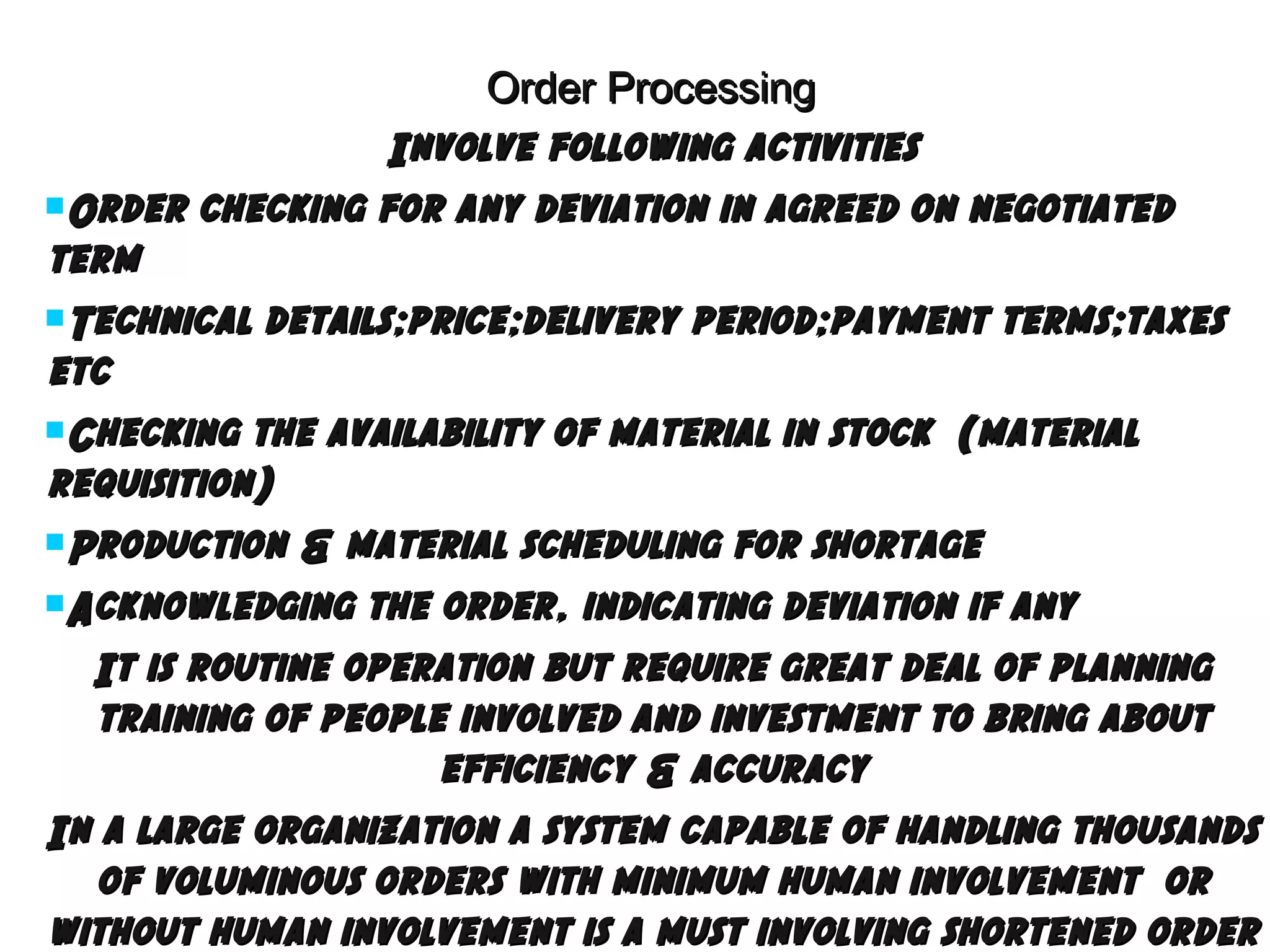 Order Processing
Involve following activities
Order checking for any deviation in agreed on negotiated
term
Technical details;price;delivery period;payment terms;taxes
etc
Checking the availability of material in stock (material
requisition)
Production & material scheduling for shortage
Acknowledging the order, indicating deviation if any
It is routine operation but require great deal of planning
training of people involved and investment to bring about
efficiency & accuracy
In a large organization a system capable of handling thousands
of voluminous orders with minimum human involvement or
without human involvement is a must involving shortened order

 