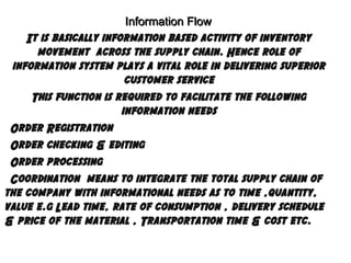 Information Flow
It is basically information based activity of inventory
movement across the supply chain. Hence role of
information system plays a vital role in delivering superior
customer service
This function is required to facilitate the following
information needs
Order Registration
Order checking & editing
Order processing
Coordination means to integrate the total supply chain of
the company with informational needs as to time ,quantity,
value e.g Lead time, rate of consumption , delivery schedule
& price of the material , Transportation time & cost etc.

 