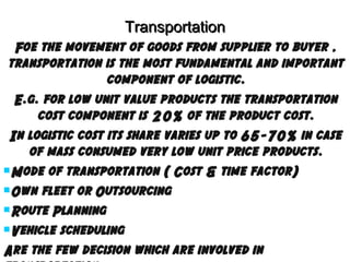 Transportation
Foe the movement of goods from supplier to buyer ,
transportation is the most fundamental and important
component of logistic.
E.g. for low unit value products the transportation
cost component is 20% of the product cost.
In logistic cost its share varies up to 65-70% in case
of mass consumed very low unit price products.
Mode of transportation ( Cost & time factor)
Own fleet or Outsourcing
Route Planning
Vehicle scheduling
Are the few decision which are involved in

 