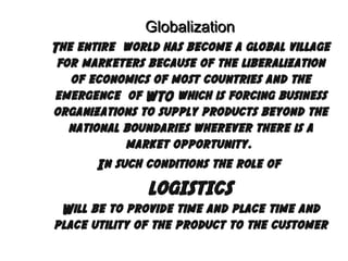 Globalization
The entire world has become a global village
for marketers because of the liberalization
of economics of most countries and the
emergence of WTO which is forcing business
organizations to supply products beyond the
national boundaries wherever there is a
market opportunity.
In such conditions the role of

LOGISTICS
Will be to provide time and place time and
place utility of the product to the customer

 