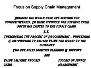 Focus on Supply Chain Management
Business the world over are striving for
competitiveness. In their struggle for survival their
focus has shifted to the supply chain
I.e.
Integrating the process of Procurement , processing
& distributing to deliver value for money to the
customer
Two key roles logistics planning & support
are
Value delivery process
success of supply
chain
management

 