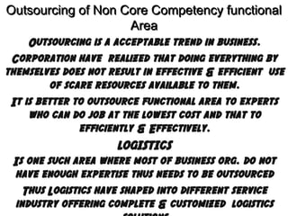 Outsourcing of Non Core Competency functional
Area
Outsourcing is a acceptable trend in business.
Corporation have realized that doing everything by
themselves does not result in effective & efficient use
of scare resources available to them.
It is better to outsource functional area to experts
who can do job at the lowest cost and that to
efficiently & Effectively.
LOGISTICS
Is one such area where most of business org. do not
have enough expertise thus needs to be outsourced
Thus Logistics have shaped into different service
industry offering complete & customized logistics

 