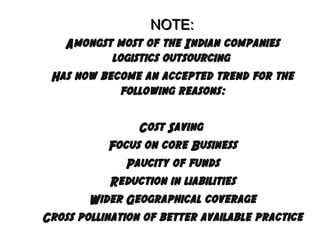 NOTE:
Amongst most of the Indian companies
logistics outsourcing
Has now become an accepted trend for the
following reasons:
Cost Saving
Focus on core Business
Paucity of funds
Reduction in liabilities
Wider Geographical coverage
Cross pollination of better available practice

 