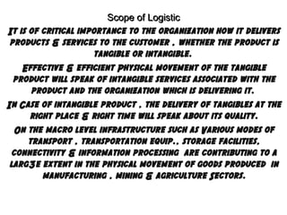 Scope of Logistic
It is of critical importance to the organization how it delivers
products & services to the customer , whether the product is
tangible or intangible.
Effective & efficient Physical movement of the tangible
product will speak of intangible services associated with the
product and the organization which is delivering it.
In Case of intangible product , the delivery of tangibles at the
right place & right time will speak about its quality.
On the macro level infrastructure such as Various modes of
transport , transportation equip., storage facilities,
connectivity & information processing are contributing to a
larg3e extent in the physical movement of goods produced in
manufacturing , mining & agriculture Sectors.

 