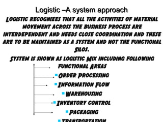 Logistic –A system approach
Logistic recognizes that all the activities of material
movement across the business process are
interdependent and needs close coordination and these
are to be maintained as a system and not the functional
Silos.
System is shown as logistic Mix including following
functional Areas
Order Processing
Information Flow
Warehousing
Inventory control
Packaging

 