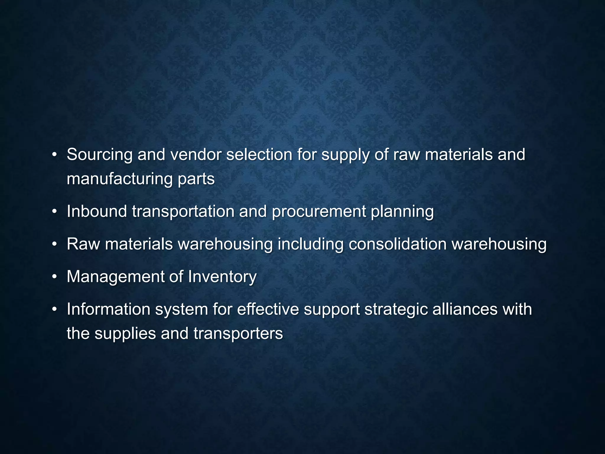 • Sourcing and vendor selection for supply of raw materials and
manufacturing parts
• Inbound transportation and procurement planning
• Raw materials warehousing including consolidation warehousing
• Management of Inventory
• Information system for effective support strategic alliances with
the supplies and transporters
 