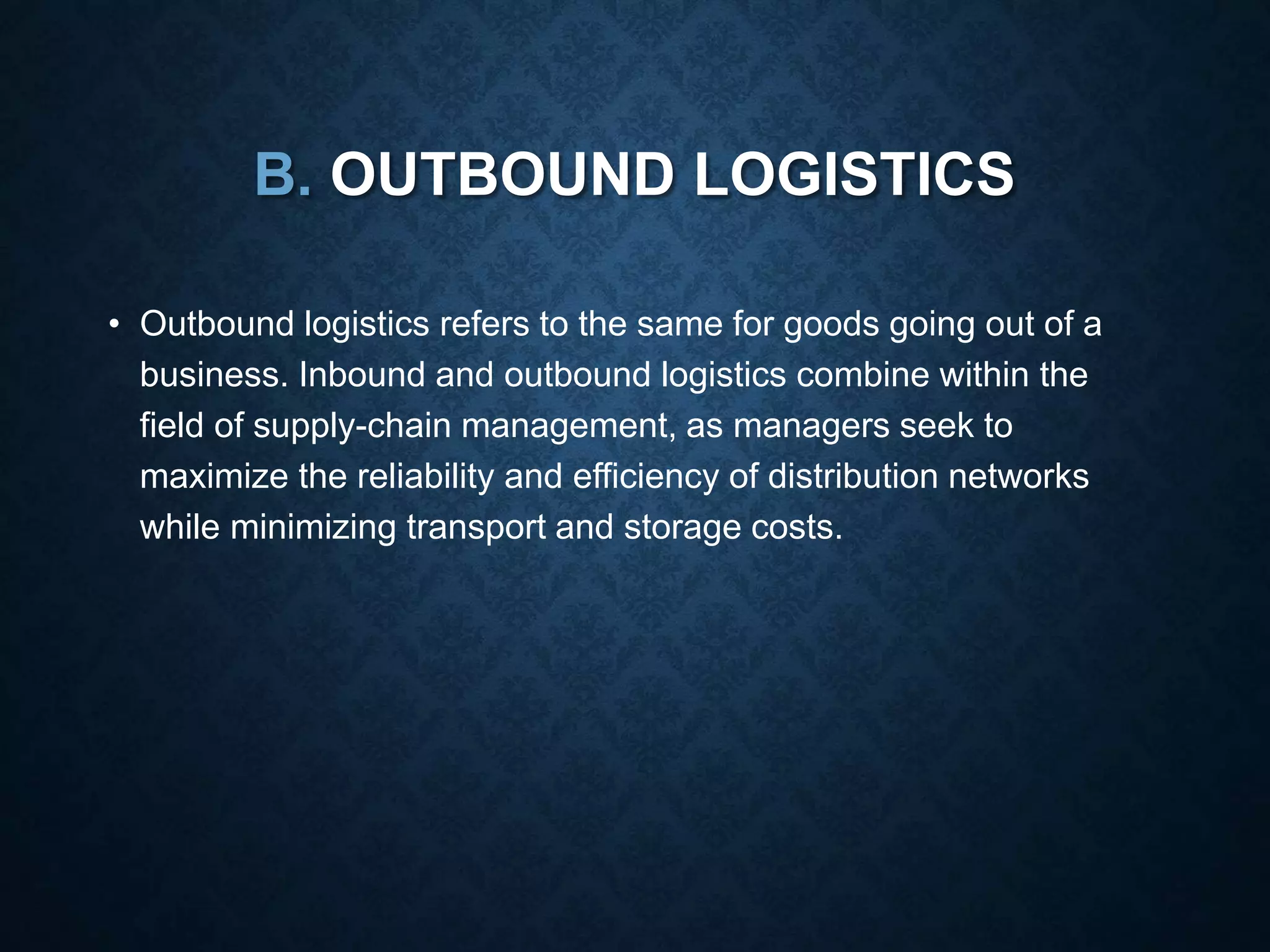 B. OUTBOUND LOGISTICS
• Outbound logistics refers to the same for goods going out of a
business. Inbound and outbound logistics combine within the
field of supply-chain management, as managers seek to
maximize the reliability and efficiency of distribution networks
while minimizing transport and storage costs.
 