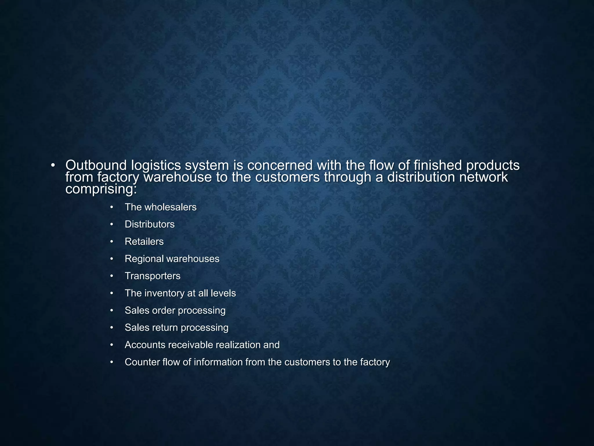• Outbound logistics system is concerned with the flow of finished products
from factory warehouse to the customers through a distribution network
comprising:
• The wholesalers
• Distributors
• Retailers
• Regional warehouses
• Transporters
• The inventory at all levels
• Sales order processing
• Sales return processing
• Accounts receivable realization and
• Counter flow of information from the customers to the factory
 