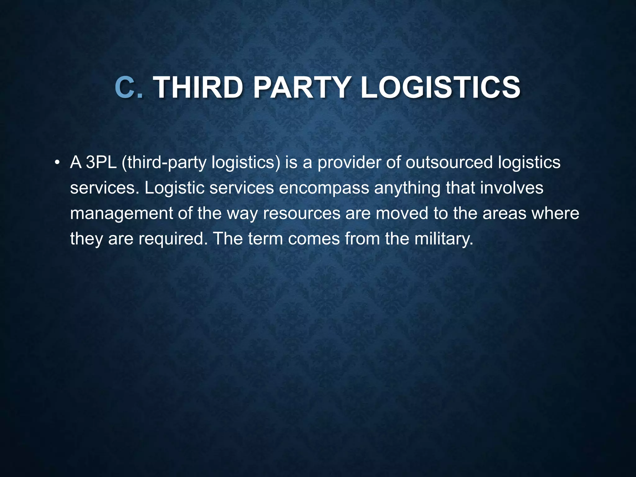 C. THIRD PARTY LOGISTICS
• A 3PL (third-party logistics) is a provider of outsourced logistics
services. Logistic services encompass anything that involves
management of the way resources are moved to the areas where
they are required. The term comes from the military.
 