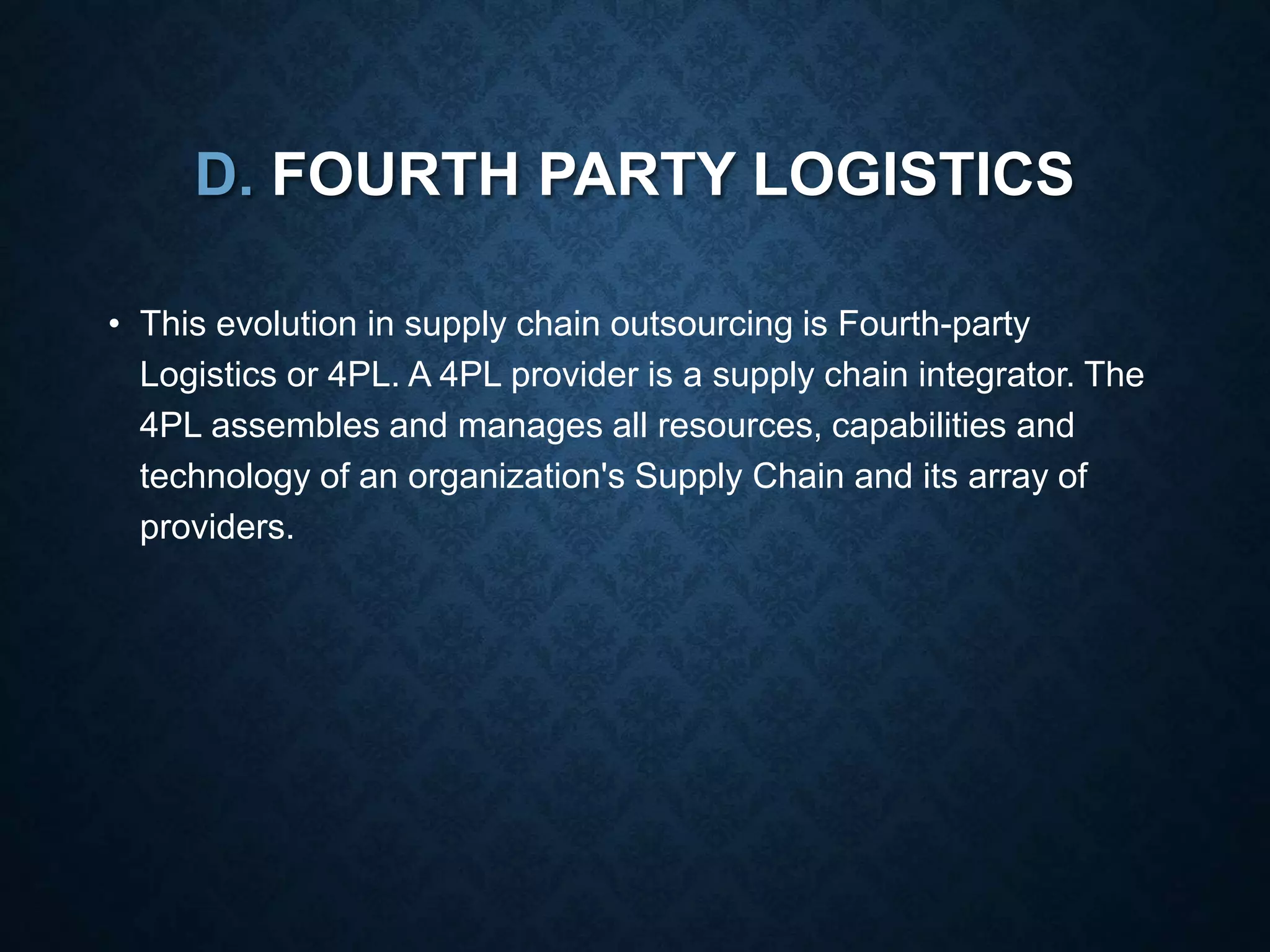D. FOURTH PARTY LOGISTICS
• This evolution in supply chain outsourcing is Fourth-party
Logistics or 4PL. A 4PL provider is a supply chain integrator. The
4PL assembles and manages all resources, capabilities and
technology of an organization's Supply Chain and its array of
providers.
 