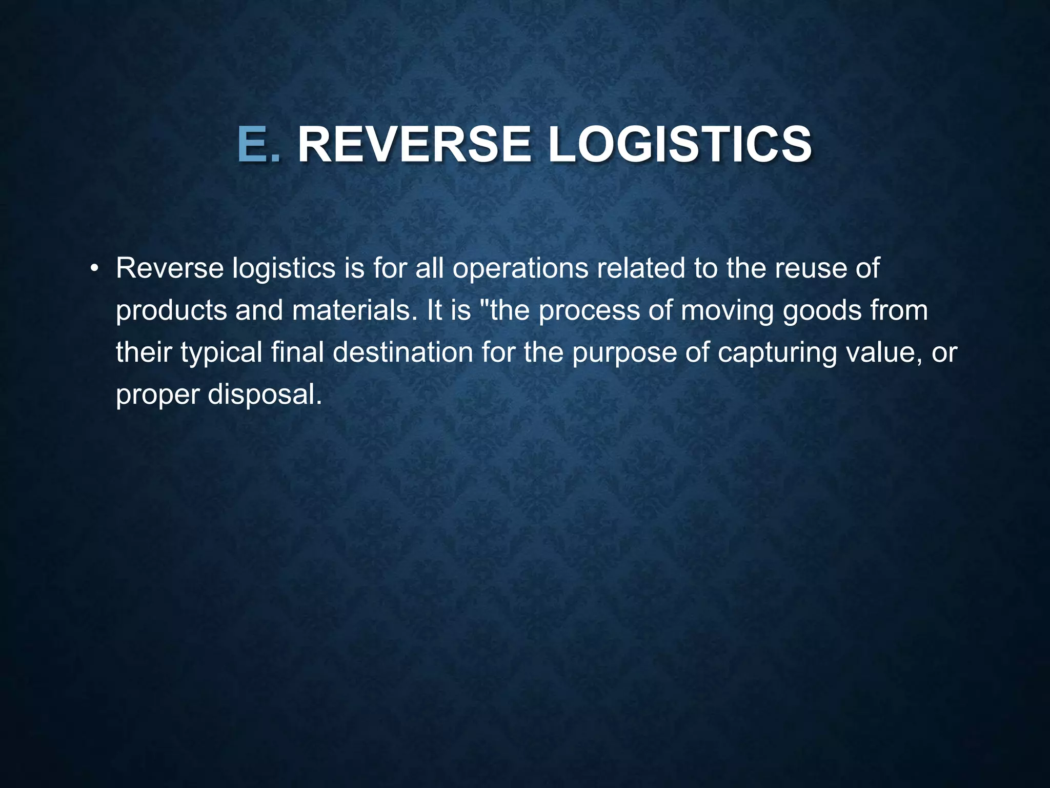 E. REVERSE LOGISTICS
• Reverse logistics is for all operations related to the reuse of
products and materials. It is "the process of moving goods from
their typical final destination for the purpose of capturing value, or
proper disposal.
 
