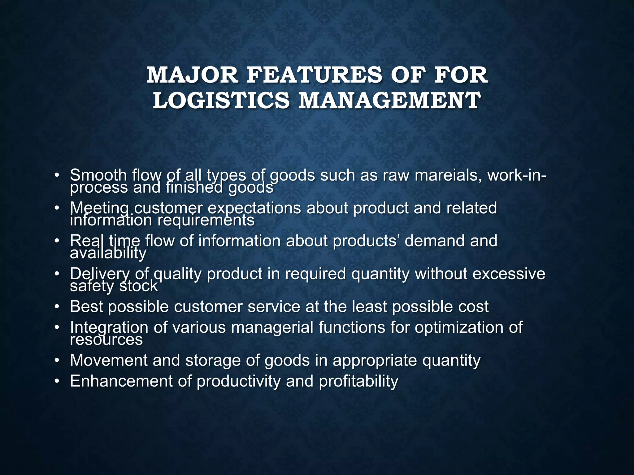 MAJOR FEATURES OF FOR
LOGISTICS MANAGEMENT
• Smooth flow of all types of goods such as raw mareials, work-in-
process and finished goods
• Meeting customer expectations about product and related
information requirements
• Real time flow of information about products’ demand and
availability
• Delivery of quality product in required quantity without excessive
safety stock
• Best possible customer service at the least possible cost
• Integration of various managerial functions for optimization of
resources
• Movement and storage of goods in appropriate quantity
• Enhancement of productivity and profitability
 