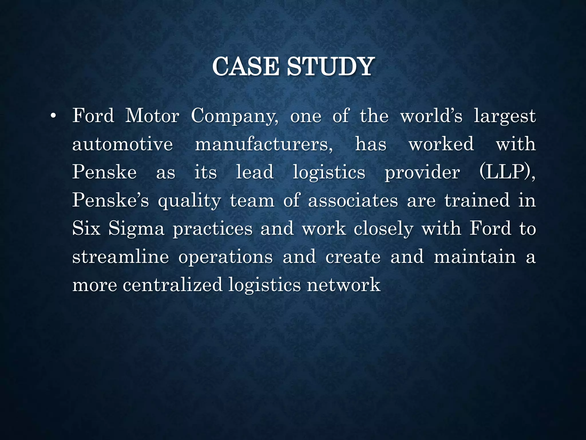 CASE STUDY
• Ford Motor Company, one of the world’s largest
automotive manufacturers, has worked with
Penske as its lead logistics provider (LLP),
Penske’s quality team of associates are trained in
Six Sigma practices and work closely with Ford to
streamline operations and create and maintain a
more centralized logistics network
 