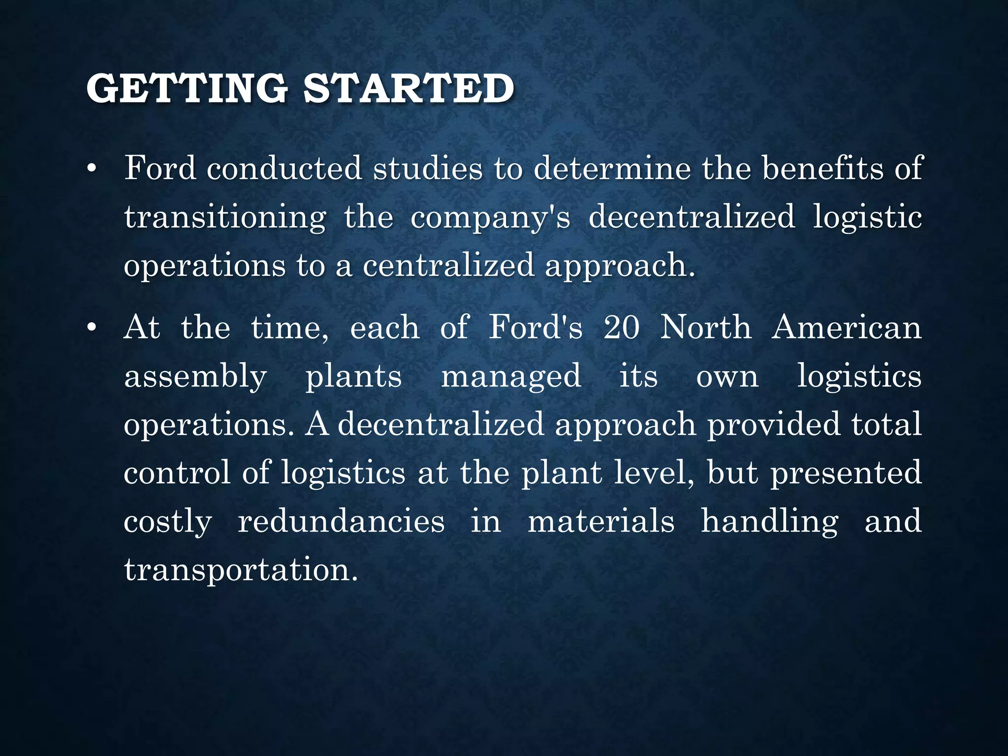 GETTING STARTED
• Ford conducted studies to determine the benefits of
transitioning the company's decentralized logistic
operations to a centralized approach.
• At the time, each of Ford's 20 North American
assembly plants managed its own logistics
operations. A decentralized approach provided total
control of logistics at the plant level, but presented
costly redundancies in materials handling and
transportation.
 