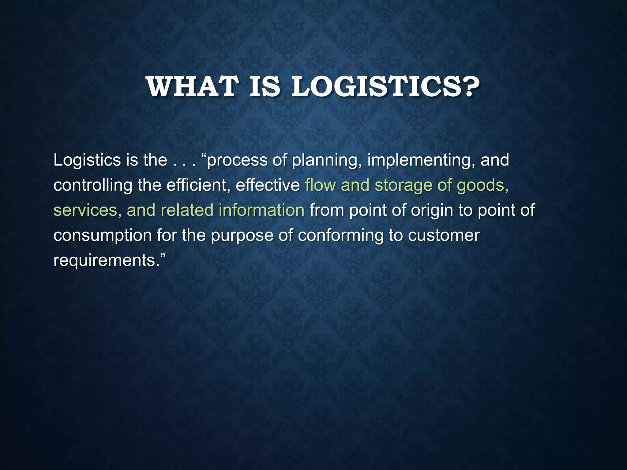 WHAT IS LOGISTICS?
Logistics is the . . . “process of planning, implementing, and
controlling the efficient, effective flow and storage of goods,
services, and related information from point of origin to point of
consumption for the purpose of conforming to customer
requirements.”
 