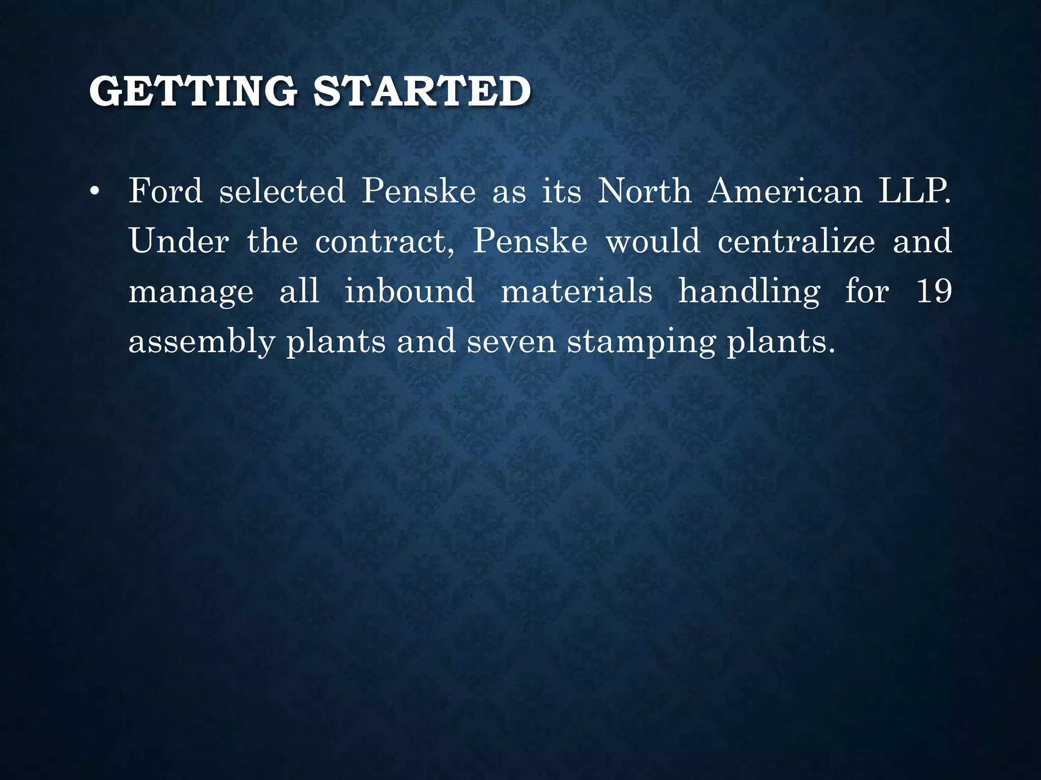 • Ford selected Penske as its North American LLP.
Under the contract, Penske would centralize and
manage all inbound materials handling for 19
assembly plants and seven stamping plants.
GETTING STARTED
 