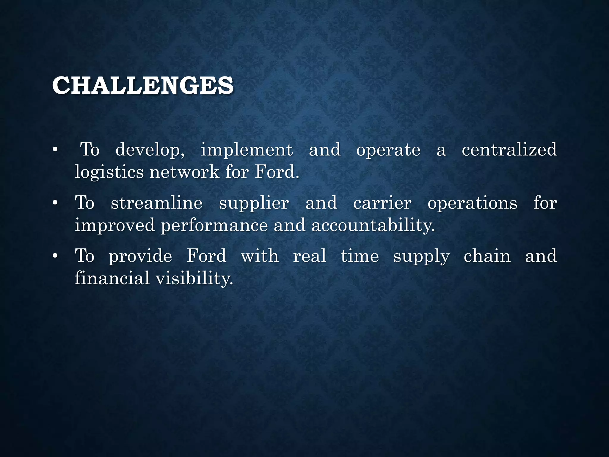 CHALLENGES
• To develop, implement and operate a centralized
logistics network for Ford.
• To streamline supplier and carrier operations for
improved performance and accountability.
• To provide Ford with real time supply chain and
financial visibility.
 