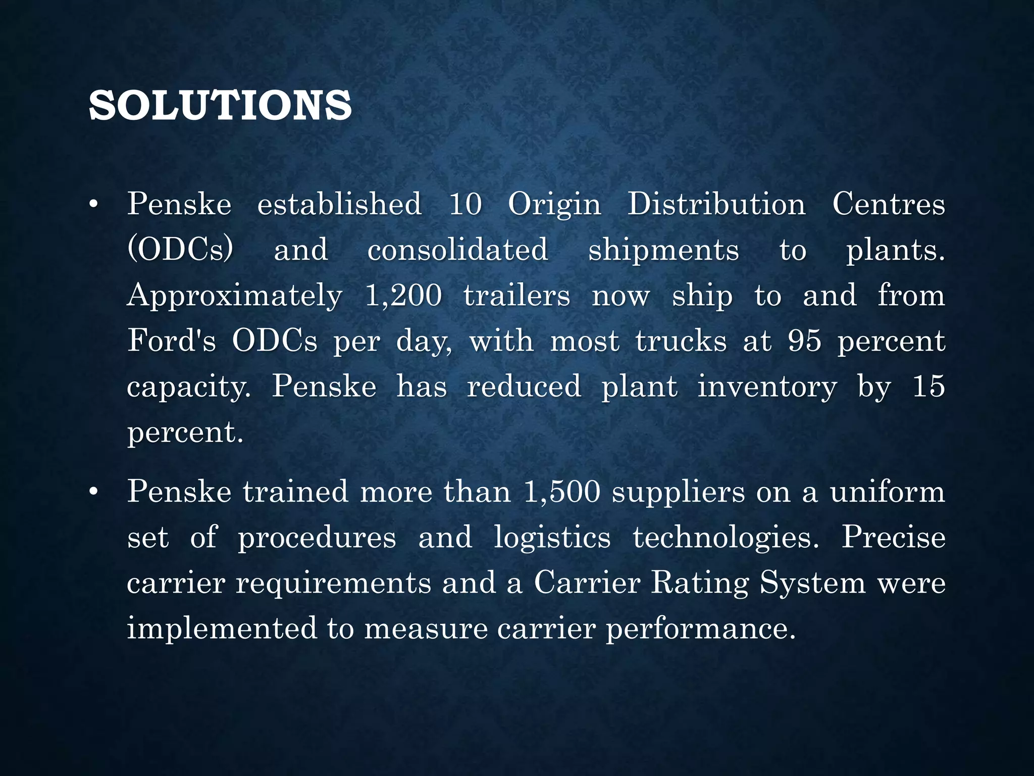 SOLUTIONS
• Penske established 10 Origin Distribution Centres
(ODCs) and consolidated shipments to plants.
Approximately 1,200 trailers now ship to and from
Ford's ODCs per day, with most trucks at 95 percent
capacity. Penske has reduced plant inventory by 15
percent.
• Penske trained more than 1,500 suppliers on a uniform
set of procedures and logistics technologies. Precise
carrier requirements and a Carrier Rating System were
implemented to measure carrier performance.
 