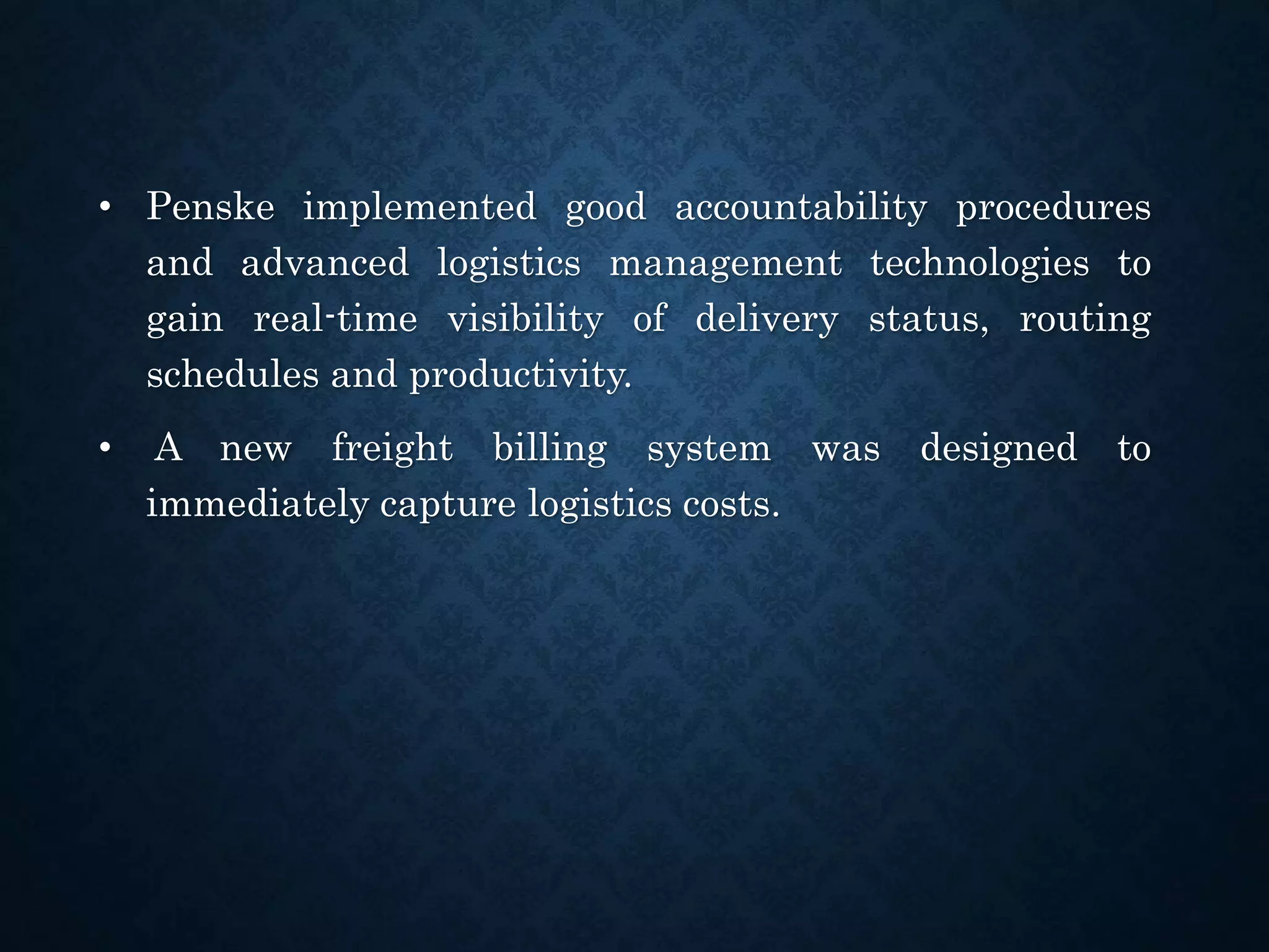• Penske implemented good accountability procedures
and advanced logistics management technologies to
gain real-time visibility of delivery status, routing
schedules and productivity.
• A new freight billing system was designed to
immediately capture logistics costs.
 