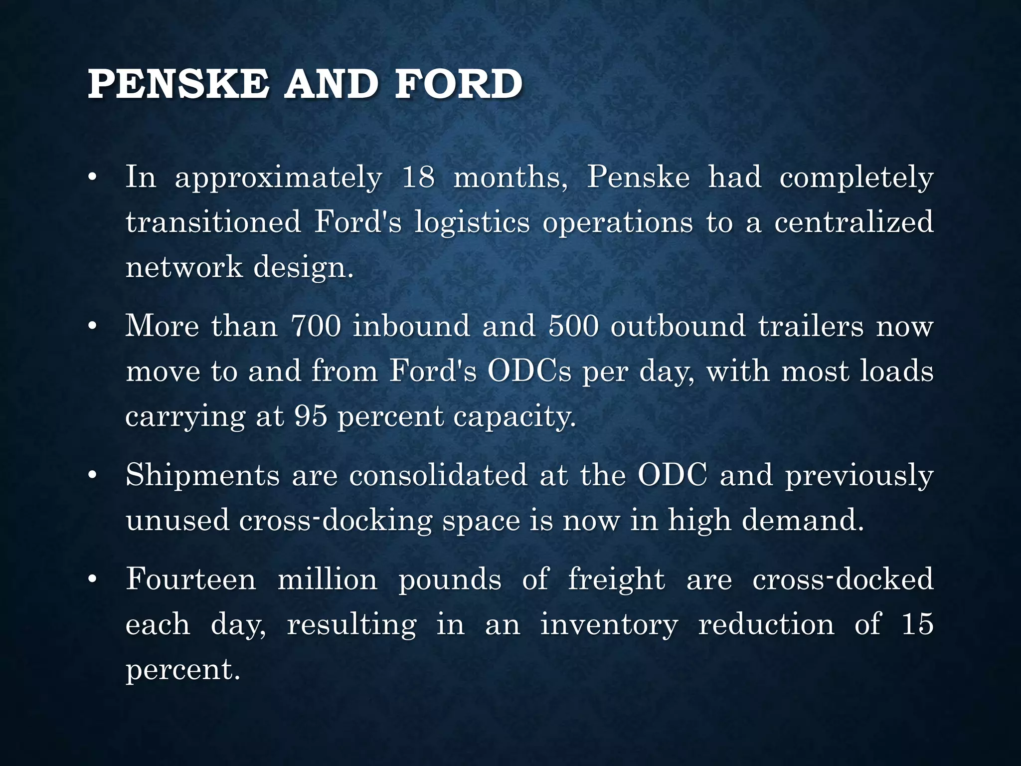 PENSKE AND FORD
• In approximately 18 months, Penske had completely
transitioned Ford's logistics operations to a centralized
network design.
• More than 700 inbound and 500 outbound trailers now
move to and from Ford's ODCs per day, with most loads
carrying at 95 percent capacity.
• Shipments are consolidated at the ODC and previously
unused cross-docking space is now in high demand.
• Fourteen million pounds of freight are cross-docked
each day, resulting in an inventory reduction of 15
percent.
 