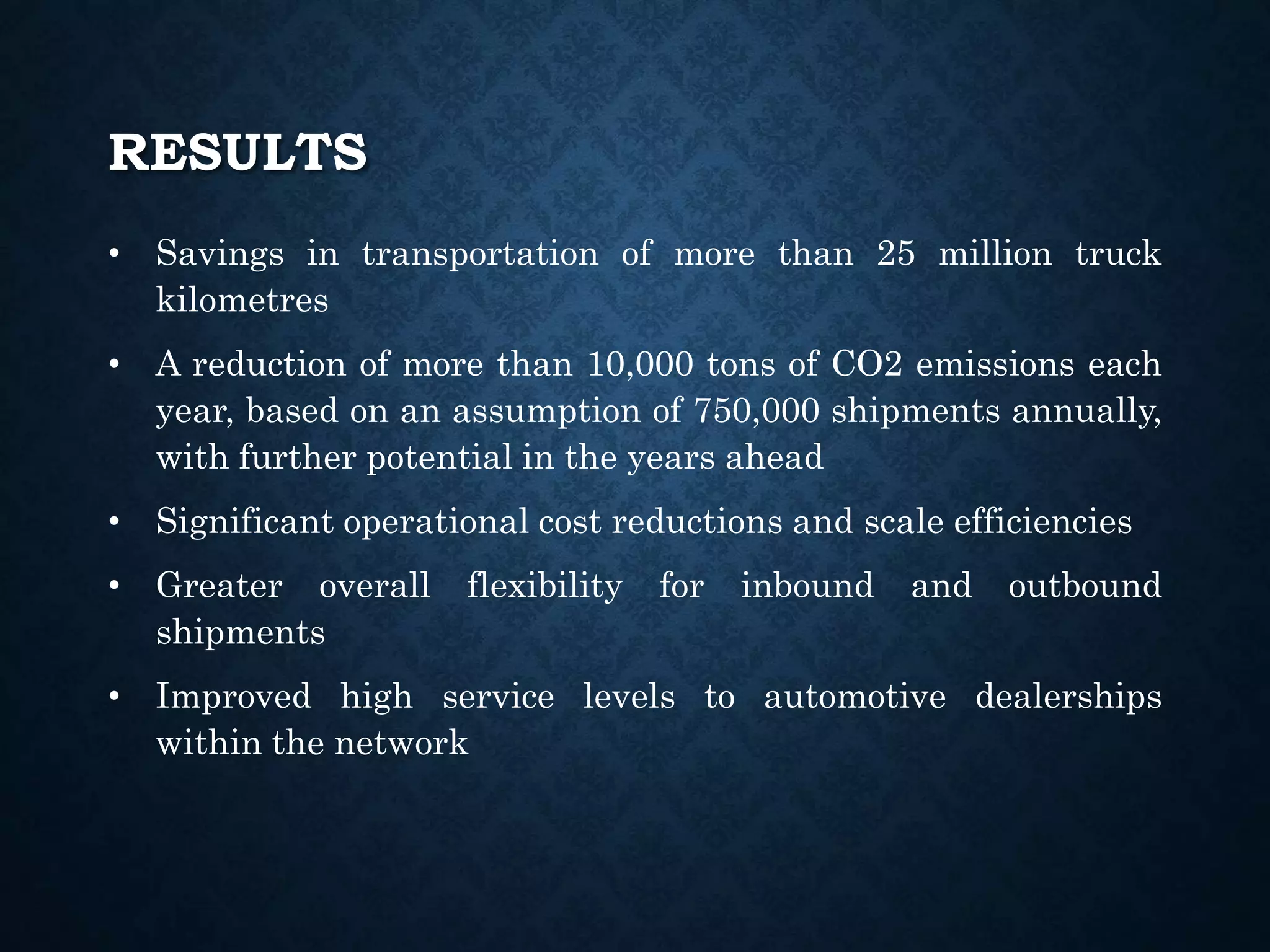 RESULTS
• Savings in transportation of more than 25 million truck
kilometres
• A reduction of more than 10,000 tons of CO2 emissions each
year, based on an assumption of 750,000 shipments annually,
with further potential in the years ahead
• Significant operational cost reductions and scale efficiencies
• Greater overall flexibility for inbound and outbound
shipments
• Improved high service levels to automotive dealerships
within the network
 