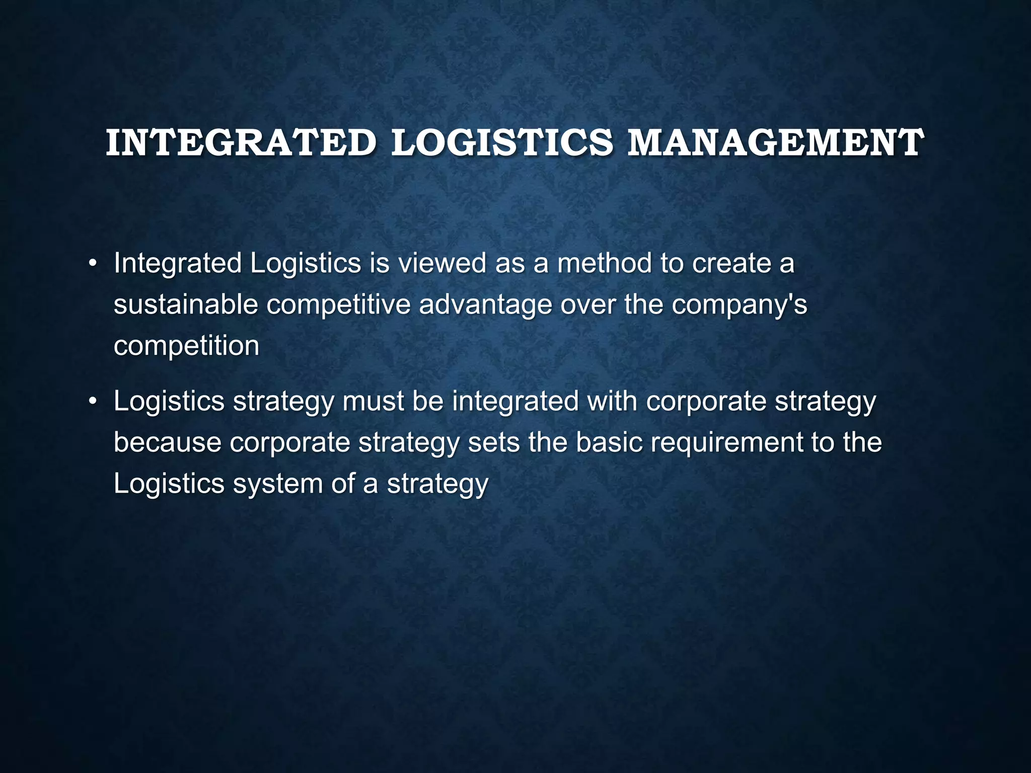 INTEGRATED LOGISTICS MANAGEMENT
• Integrated Logistics is viewed as a method to create a
sustainable competitive advantage over the company's
competition
• Logistics strategy must be integrated with corporate strategy
because corporate strategy sets the basic requirement to the
Logistics system of a strategy
 