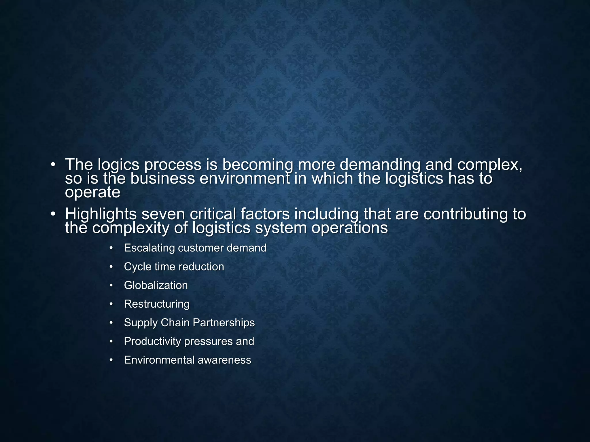 • The logics process is becoming more demanding and complex,
so is the business environment in which the logistics has to
operate
• Highlights seven critical factors including that are contributing to
the complexity of logistics system operations
• Escalating customer demand
• Cycle time reduction
• Globalization
• Restructuring
• Supply Chain Partnerships
• Productivity pressures and
• Environmental awareness
 